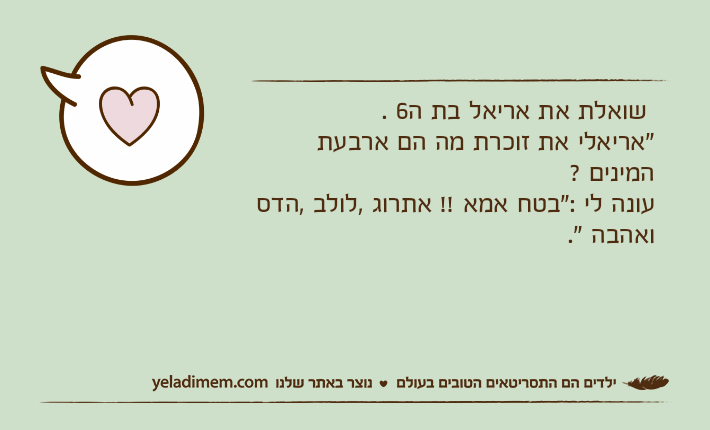 שואלת את אריאל בת ה6 ."אריאלי את זוכרת מה הם ארבעת המינים ?עונה לי :"בטח אמא !! אתרוג ,לולב ,הדס ואהבה ".