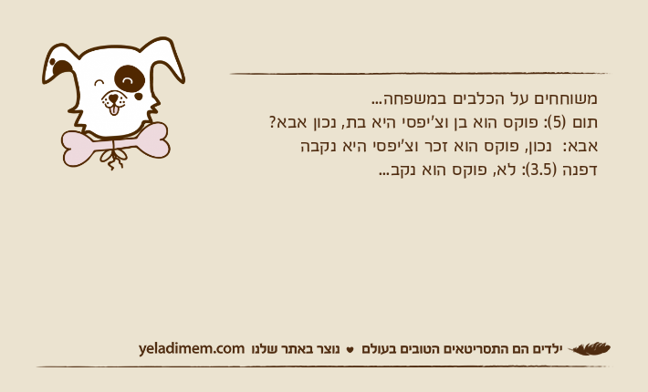 משוחחים על הכלבים במשפחה... תום )5(: פוקס הוא בן וצ'יפסי היא בת, נכון אבא? אבא:  נכון, פוקס הוא זכר וצ'יפסי היא נקבהדפנה )3.5(: לא, פוקס הוא נקב...