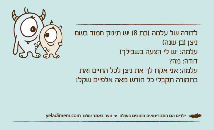 לדודה של עלמה )בת 8( יש תינוק חמוד בשם ניצן )בן שנה(עלמה: יש לי הצעה בשבילך!דודה: מה?עלמה: אני אקח לך את ניצן לכל החיים ואת בתמורה תקבלי כל חודש מאה אלפיים שקל!