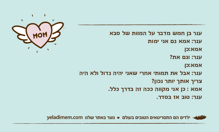 ענר בן חמש מדבר על המוות של סבאענר: אמא גם אני ימותאמא:כןענר: וגם את?אמא:כןענר: אבל את תמותי אחרי שאני יהיה גדול ולא היה צריך אותך יותר נכון?אמא : כן אני מקווה ככה זה בדרך כלל.ענר: טוב אז בסדר.