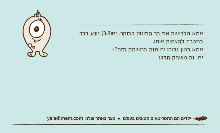 אמא מלבישה את בר התינוק בבוקר. ים)3.8( נוגע בבר במטרה להצחיק אותו. אמא בטון גבוה: ים מזה המשחק הזה?!ים: זה משחק חדש