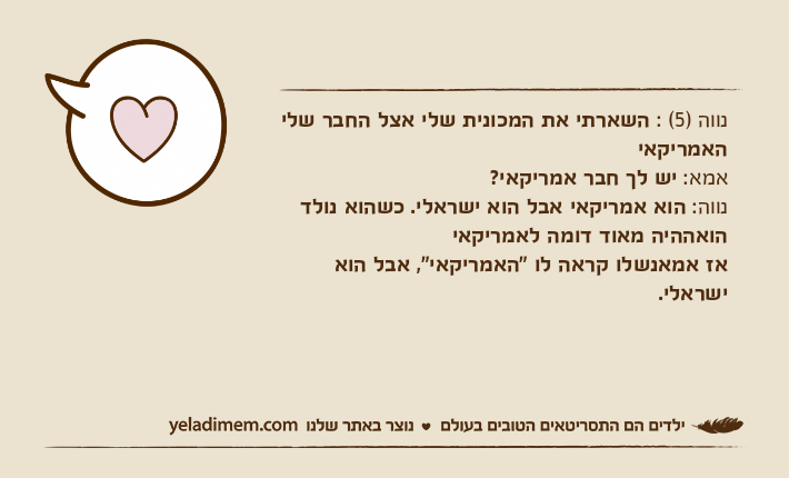 נווה )5( : השארתי את המכונית שלי אצל החבר שלי האמריקאי אמא: יש לך חבר אמריקאי? נווה: הוא אמריקאי אבל הוא ישראלי. כשהוא נולד הואההיה מאוד דומה לאמריקאיאז אמאנשלו קראה לו "האמריקאי", אבל הוא ישראלי.