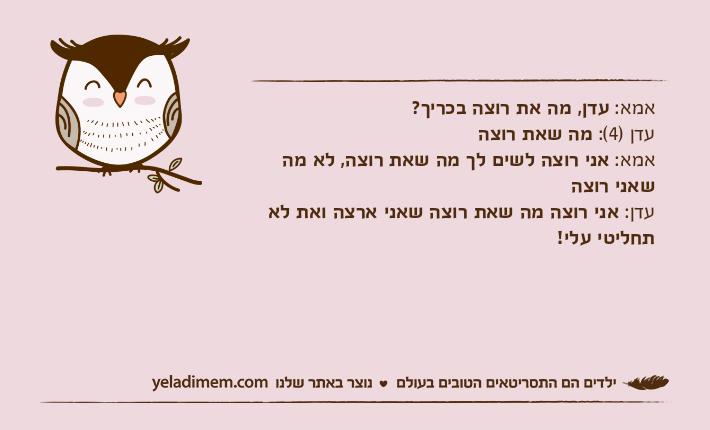 אמא: עדן, מה את רוצה בכריך? עדן )4(: מה שאת רוצה אמא: אני רוצה לשים לך מה שאת רוצה, לא מה שאני רוצה עדן: אני רוצה מה שאת רוצה שאני ארצה ואת לא תחליטי עלי!