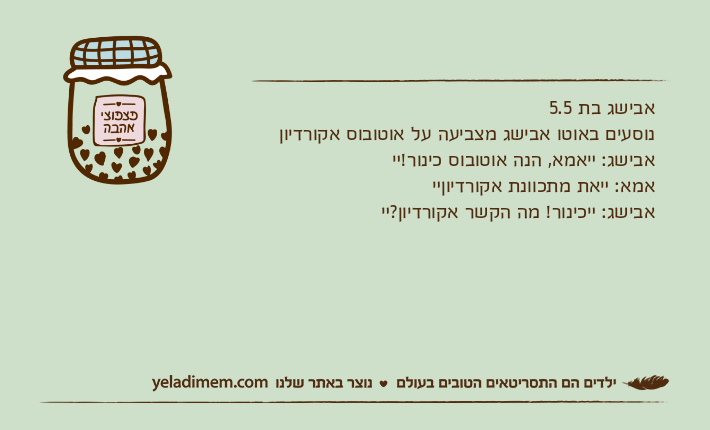 אבישג בת 5.5נוסעים באוטו אבישג מצביעה על אוטובוס אקורדיון אבישג: ײאמא, הנה אוטובוס כינור!ײאמא: ײאת מתכוונת אקורדיוןײאבישג: ײכינור! מה הקשר אקורדיון?ײ