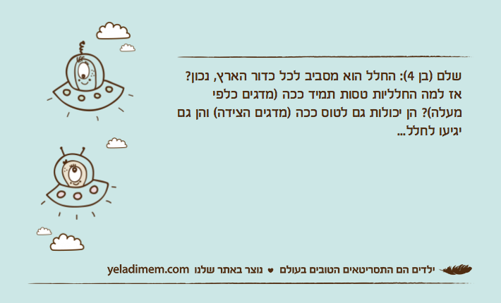שלם )בן 4(: החלל הוא מסביב לכל כדור הארץ, נכון? אז למה החלליות טסות תמיד ככה )מדגים כלפי מעלה(? הן יכולות גם לטוס ככה )מדגים הצידה( והן גם יגיעו לחלל...
