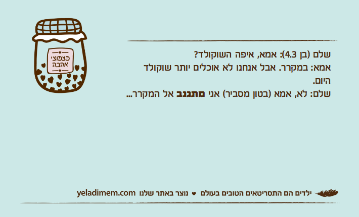 שלם )בן 4.3(: אמא, איפה השוקולד?אמא: במקרר. אבל אנחנו לא אוכלים יותר שוקולד היום.שלם: לא, אמא )בטון מסביר( אני מתגנב אל המקרר...