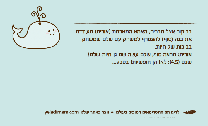 בביקור אצל חברים, האמא המארחת )אורית( מעודדת את בנה )סוף( להצטרף למשחק עם שלם שמשחק בבובות של חיות.אורית: תראה סוף, שלם עשה שם גן חיות שלם!שלם )4.5(: לא! הן חופשיות! בטבע...