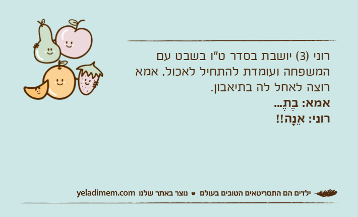 רוני )3( יושבת בסדר ט"ו בשבט עם המשפחה ועומדת להתחיל לאכול. אמא רוצה לאחל לה בתיאבון.אמא: בֶתֶ...רוני: אֵנָה!!