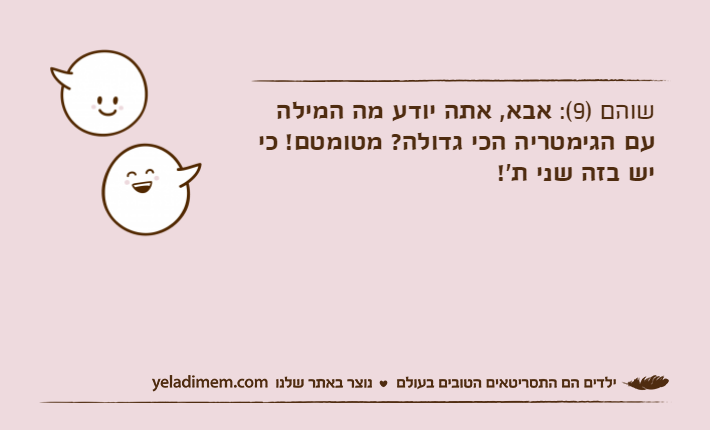שוהם )9(: אבא, אתה יודע מה המילה עם הגימטריה הכי גדולה? מטומטם! כי יש בזה שני ת'!