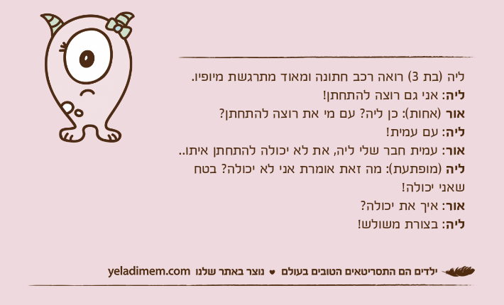ליה )בת 3( רואה רכב חתונה ומאוד מתרגשת מיופיו.ליה: אני גם רוצה להתחתן! אור )אחות(: כן ליה? עם מי את רוצה להתחתן?ליה: עם עמית!אור: עמית חבר שלי ליה, את לא יכולה להתחתן איתו..ליה )מופתעת(: מה זאת אומרת אני לא יכולה? בטח שאני יכולה!אור: איך את יכולה?ליה: בצורת משולש!