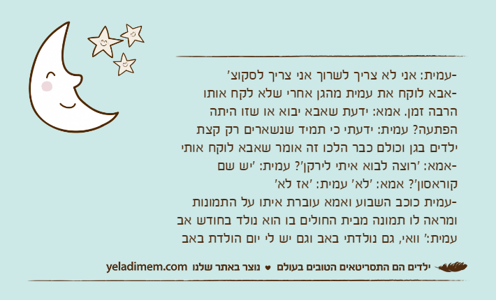 -עמית: אני לא צריך לשרוך אני צריך לסקוצ'-אבא לוקח את עמית מהגן אחרי שלא לקח אותו הרבה זמן. אמא: ידעת שאבא יבוא או שזו היתה הפתעה? עמית: ידעתי כי תמיד שנשארים רק קצת ילדים בגן וכולם כבר הלכו זה אומר שאבא לוקח אותי-אמא: 'רוצה לבוא איתי לירקן'? עמית: 'יש שם קוראסון'? אמא: 'לא' עמית: 'אז לא'-עמית כוכב השבוע ואמא עוברת איתו על התמונות ומראה לו תמונה מבית החולים בו הוא נולד בחודש אב עמית:' וואי, גם נולדתי באב וגם יש לי יום הולדת באב