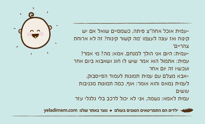 -עמית אוכל אחה"צ פיתה, כשמסיים שואל אם יש קינוח ואז עונה לעצמו 'מה קשור קינוח? זה לא ארוחת צהריים'-עמית: היום אני הולך למנחם. אמא: מה? מי אמר? עמית: אתמול הוא אמר שיש לו חוג ושאבוא ביום אחר ועכשיו זה יום אחר-אבא מצלם עם עמית תמונות לעמוד הפייסבוק. לעמית נמאס והוא אומר: אוף, כמה תמונות מגניבות עושיםעמית לאמא: נשמה, אני לא יכול לרכב בלי גלגלי עזר