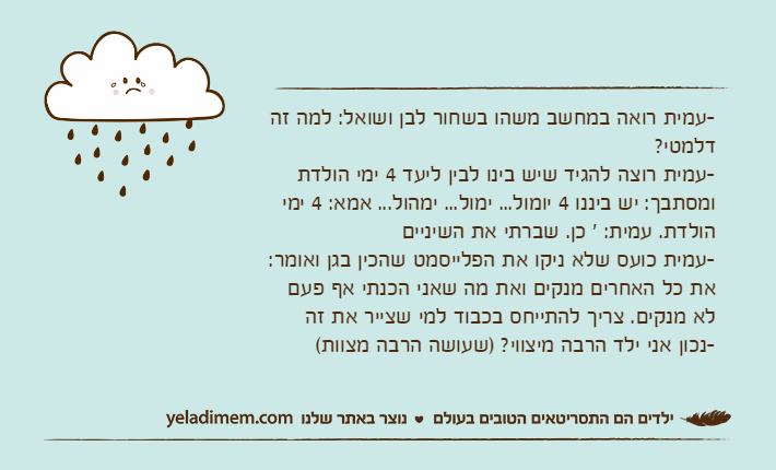 -עמית רואה במחשב משהו בשחור לבן ושואל: למה זה דלמטי?-עמית רוצה להגיד שיש בינו לבין ליעד 4 ימי הולדת ומסתבך: יש ביננו 4 יומול... ימול... ימהול... אמא: 4 ימי הולדת. עמית: ' כן. שברתי את השיניים-עמית כועס שלא ניקו את הפלייסמט שהכין בגן ואומר: את כל האחרים מנקים ואת מה שאני הכנתי אף פעם לא מנקים. צריך להתייחס בכבוד למי שצייר את זה-נכון אני ילד הרבה מיצווי? )שעושה הרבה מצוות(