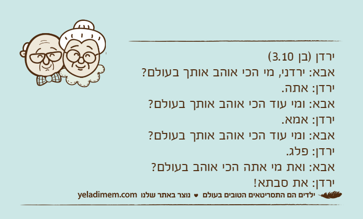 ירדן )בן 3.10(אבא: ירדני, מי הכי אוהב אותך בעולם?ירדן: אתה.אבא: ומי עוד הכי אוהב אותך בעולם?ירדן: אמא.אבא: ומי עוד הכי אוהב אותך בעולם?ירדן: פלג.אבא: ואת מי אתה הכי אוהב בעולם?ירדן: את סבתא!