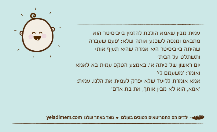 עמית מבין שאמא הולכת להזמין בייביסיטר הוא מתבאס ומנסה לשכנע אותה שלא: 'פעם שעברה שהיתה בייביסיטר היא אמרה שהיא תעיף אותי ותשתלט על הבית'יום ראשון של כיתה א'. באמצע הטקס עמית בא לאמא ואומר: 'משעמם לי'אמא אומרת לליעד שלא יפרק לעמית את הלגו. עמית: 'אמא, הוא לא מבין אותך, את בת אדם'