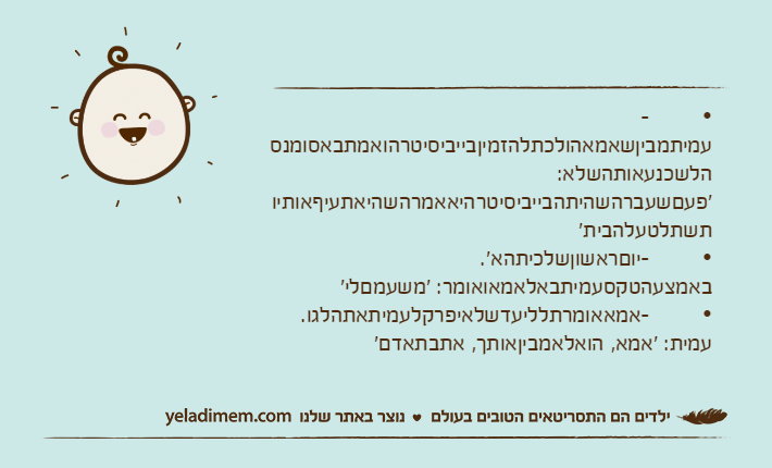 •&nbsp;&nbsp;&nbsp;&nbsp;&nbsp;&nbsp;&nbsp; -עמיתמביןשאמאהולכתלהזמיןבייביסיטרהואמתבאסומנסהלשכנעאותהשלא: 'פעםשעברהשהיתהבייביסיטרהיאאמרהשהיאתעיףאותיותשתלטעלהבית'•&nbsp;&nbsp;&nbsp;&nbsp;&nbsp;&nbsp;&nbsp; -יוםראשוןשלכיתהא'. באמצעהטקסעמיתבאלאמאואומר: 'משעמםלי'•&nbsp;&nbsp;&nbsp;&nbsp;&nbsp;&nbsp;&nbsp; -אמאאומרתלליעדשלאיפרקלעמיתאתהלגו. עמית: 'אמא, הואלאמביןאותך, אתבתאדם'