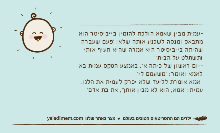 -עמית מבין שאמא הולכת להזמין בייביסיטר הוא מתבאס ומנסה לשכנע אותה שלא: 'פעם שעברה שהיתה בייביסיטר היא אמרה שהיא תעיף אותי ותשתלט על הבית'-יום ראשון של כיתה א'. באמצע הטקס עמית בא לאמא ואומר: 'משעמם לי'-אמא אומרת לליעד שלא יפרק לעמית את הלגו. עמית: 'אמא, הוא לא מבין אותך, את בת אדם'