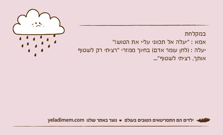 במקלחת אמא : "יעלה אל תכווני עליי את הטוש!"יעלה : )לחן עומר אדם( בחיוך ממזרי "רציתי רק לשטוף אותך, רציתי לשטוף"...