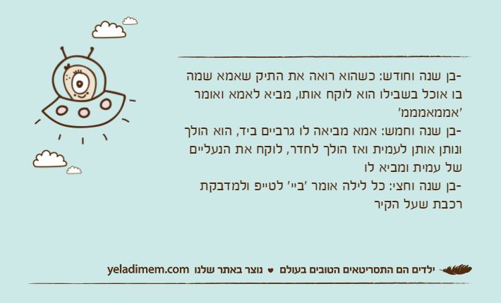 -בן שנה וחודש: כשהוא רואה את התיק שאמא שמה בו אוכל בשבילו הוא לוקח אותו, מביא לאמא ואומר 'אממאמממ'-בן שנה וחמש: אמא מביאה לו גרביים ביד, הוא הולך ונותן אותן לעמית ואז הולך לחדר, לוקח את הנעליים של עמית ומביא לו-בן שנה וחצי: כל לילה אומר 'ביי' לטייפ ולמדבקת רכבת שעל הקיר