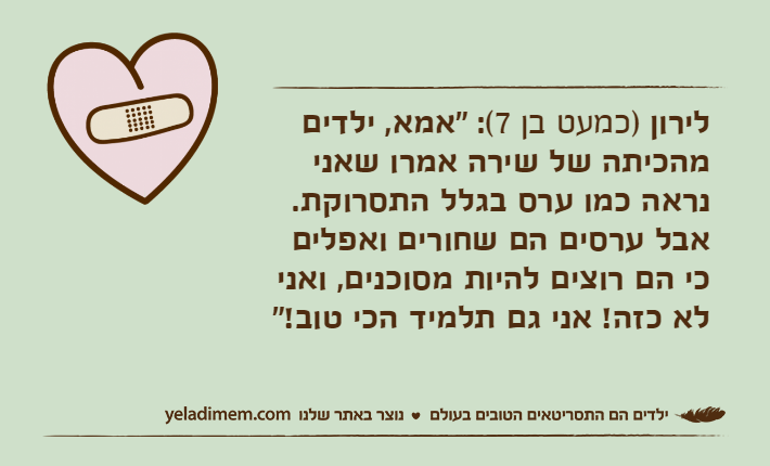 לירון )כמעט בן 7(: "אמא, ילדים מהכיתה של שירה אמרו שאני נראה כמו ערס בגלל התסרוקת. אבל ערסים הם שחורים ואפלים כי הם רוצים להיות מסוכנים, ואני לא כזה! אני גם תלמיד הכי טוב!"