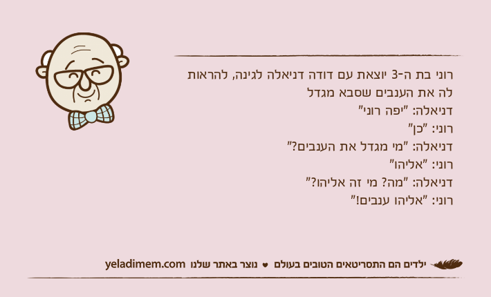 רוני בת ה-3 יוצאת עם דודה דניאלה לגינה, להראות לה את הענבים שסבא מגדלדניאלה: "יפה רוני"רוני: "כן"דניאלה: "מי מגדל את הענבים?"רוני: "אליהו"דניאלה: "מה? מי זה אליהו?"רוני: "אליהו ענבים!"