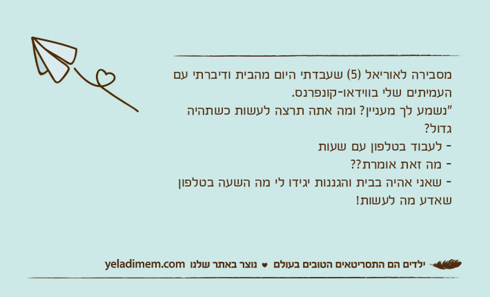 מסבירה לאוריאל )5( שעבדתי היום מהבית ודיברתי עם העמיתים שלי בווידאו-קונפרנס."נשמע לך מעניין? ומה אתה תרצה לעשות כשתהיה גדול?- לעבוד בטלפון עם שעות- מה זאת אומרת??- שאני אהיה בבית והגננות יגידו לי מה השעה בטלפון שאדע מה לעשות!