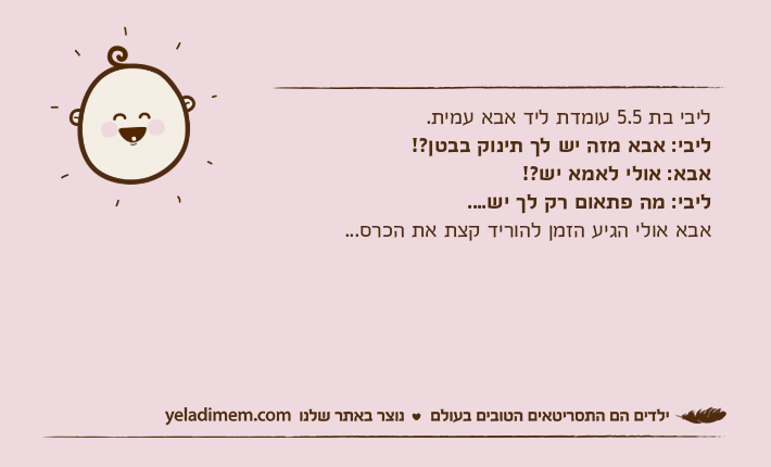 ליבי בת 5.5 עומדת ליד אבא עמית.ליבי: אבא מזה יש לך תינוק בבטן?!אבא: אולי לאמא יש?!ליבי: מה פתאום רק לך יש....אבא אולי הגיע הזמן להוריד קצת את הכרס...