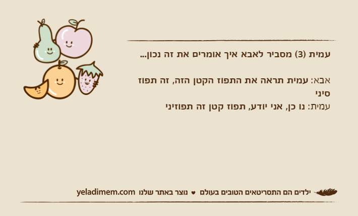 עמית )3( מסביר לאבא איך אומרים את זה נכון...אבא: עמית תראה את התפוז הקטן הזה, זה תפוז סיניעמית: נו כן, אני יודע, תפוז קטן זה תפוזיני