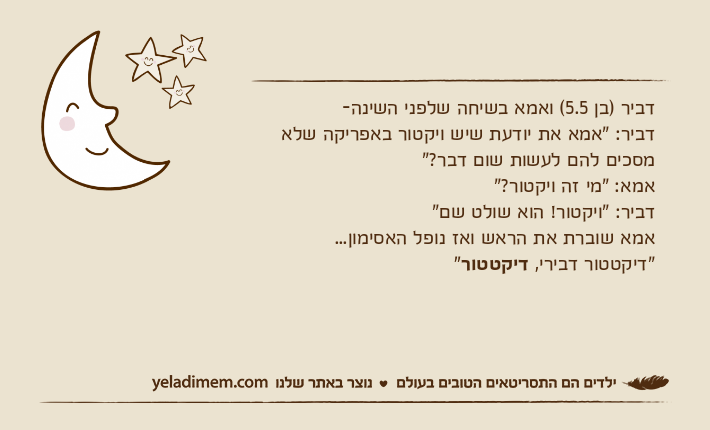 דביר )בן 5.5( ואמא בשיחה שלפני השינה-דביר: "אמא את יודעת שיש ויקטור באפריקה שלא מסכים להם לעשות שום דבר?" אמא: "מי זה ויקטור?"דביר: "ויקטור! הוא שולט שם" אמא שוברת את הראש ואז נופל האסימון... "דיקטטור דבירי, דיקטטור"&nbsp;