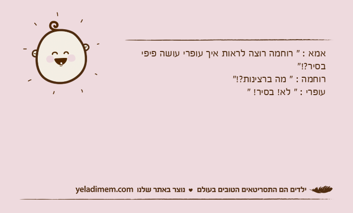 אמא : " רוחמה רוצה לראות איך עופרי עושה פיפי בסיר?!"רוחמה : " מה ברצינות?!"עופרי : " לא! בסיר! "