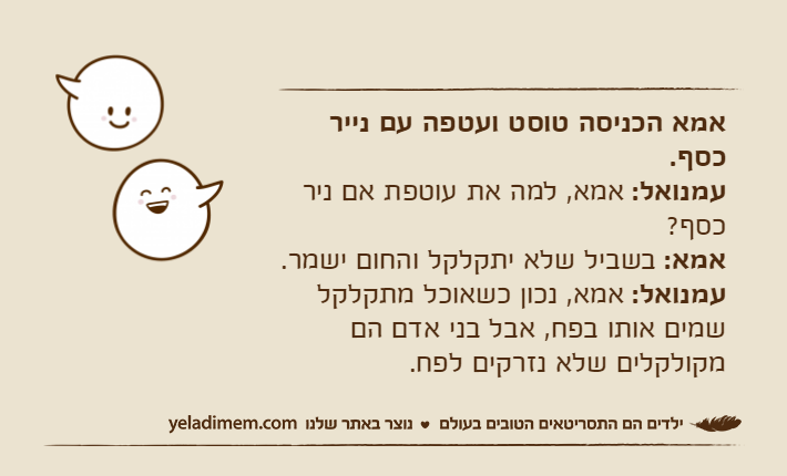 אמא הכניסה טוסט ועטפה עם נייר כסף.עמנואל: אמא, למה את עוטפת אם ניר כסף?אמא: בשביל שלא יתקלקל והחום ישמר.עמנואל: אמא, נכון כשאוכל מתקלקל שמים אותו בפח, אבל בני אדם הם מקולקלים שלא נזרקים לפח.