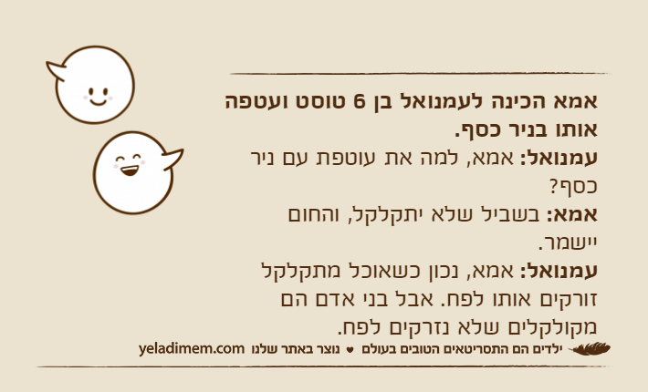 אמא הכינה לעמנואל בן 6 טוסט ועטפה אותו בניר כסף.עמנואל: אמא, למה את עוטפת עם ניר כסף?אמא: בשביל שלא יתקלקל, והחום יישמר.עמנואל: אמא, נכון כשאוכל מתקלקל זורקים אותו לפח. אבל בני אדם הם מקולקלים שלא נזרקים לפח.