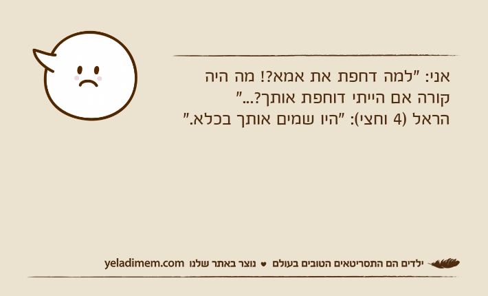 אני: "למה דחפת את אמא?! מה היה קורה אם הייתי דוחפת אותך?..."הראל )4 וחצי(: "היו שמים אותך בכלא."