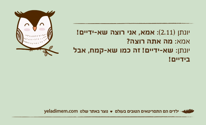 יונתן )2.11(: אמא, אני רוצה שא-ידיים!&nbsp;אמא: מה אתה רוצה? יונתן: שא-ידיים! זה כמו שא-קמח, אבל בידיים!