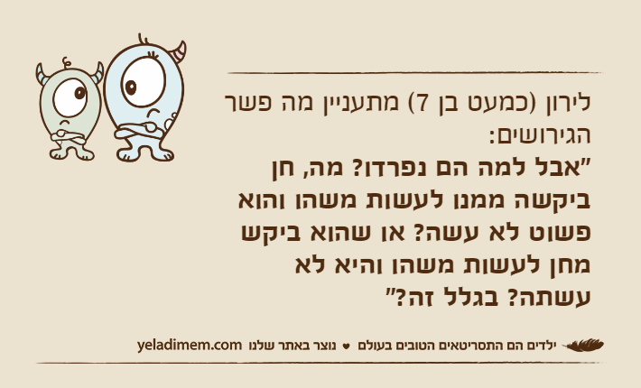 לירון )כמעט בן 7( מתעניין מה פשר הגירושים: "אבל למה הם נפרדו? מה, חן ביקשה ממנו לעשות משהו והוא פשוט לא עשה? או שהוא ביקש מחן לעשות משהו והיא לא עשתה? בגלל זה?"