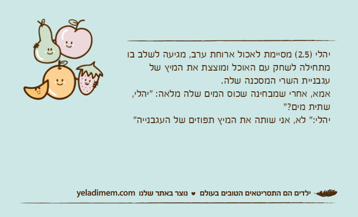 יהלי )2.5( מסיימת לאכול ארוחת ערב, מגיעה לשלב בו מתחילה לשחק עם האוכל ומוצצת את המיץ של עגבניית השרי המסכנה שלה.אמא, אחרי שמבחינה שכוס המים שלה מלאה: "יהלי, שתית מים?"יהלי:" לא, אני שותה את המיץ תפוזים של העגבנייה"