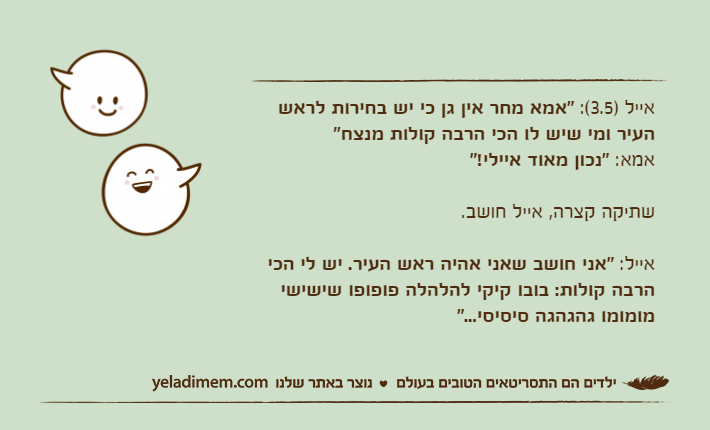 אייל )3.5(: "אמא מחר אין גן כי יש בחירות לראש העיר ומי שיש לו הכי הרבה קולות מנצח"אמא: "נכון מאוד איילי!"שתיקה קצרה, אייל חושב.אייל: "אני חושב שאני אהיה ראש העיר. יש לי הכי הרבה קולות: בובו קיקי להלהלה פופופו שישישי מומומו גהגהגה סיסיסי..."