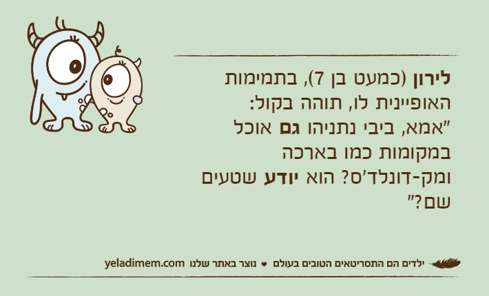לירון )כמעט בן 7(, בתמימות האופיינית לו, תוהה בקול: "אמא, ביבי נתניהו גם אוכל במקומות כמו בארכה ומק-דונלד'ס? הוא יודע שטעים שם?"&nbsp;