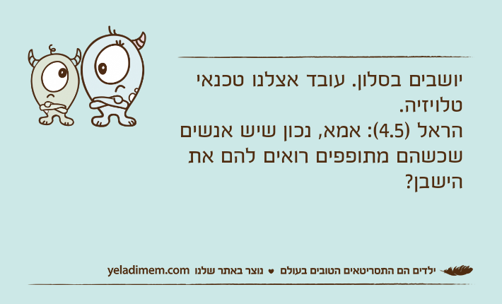 יושבים בסלון. עובד אצלנו טכנאי טלויזיה. הראל )4.5(: אמא, נכון שיש אנשים שכשהם מתופפים רואים להם את הישבן?