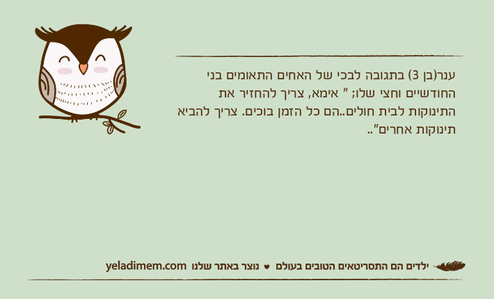 ענר)בן 3( בתגובה לבכי של האחים התאומים בני החודשיים וחצי שלו; " אימא, צריך להחזיר את התינוקות לבית חולים..הם כל הזמן בוכים. צריך להביא תינוקות אחרים"..