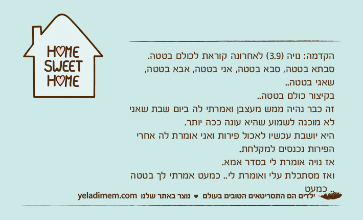 הקדמה: נויה )3.9( לאחרונה קוראת לכולם בטטה.סבתא בטטה, סבא בטטה, אני בטטה, אבא בטטה, שאגי בטטה..בקיצור כולם בטטה..זה כבר נהיה ממש מעצבן ואמרתי לה ביום שבת שאני לא מוכנה לשמוע שהיא עונה ככה יותר.היא יושבת עכשיו לאכול פירות ואני אומרת לה אחרי הפירות נכנסים למקלחת.אז נויה אומרת לי בסדר אמא.ואז מסתכלת עלי ואומרת לי.. כמעט אמרתי לך בטטה .. כמעט