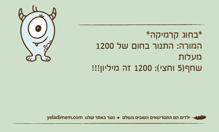 *בחוג קרמיקה*המורה: התנור בחום של 1200 מעלותשחף)5 וחצי(: 1200 זה מיליון!!!