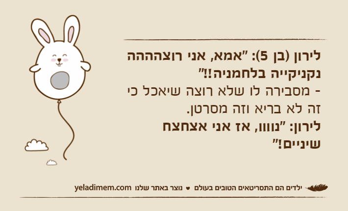 לירון )בן 5(: "אמא, אני רוצהההה נקניקייה בלחמניה!!"- מסבירה לו שלא רוצה שיאכל כי זה לא בריא וזה מסרטן.לירון: "נוווו, אז אני אצחצח שיניים!"