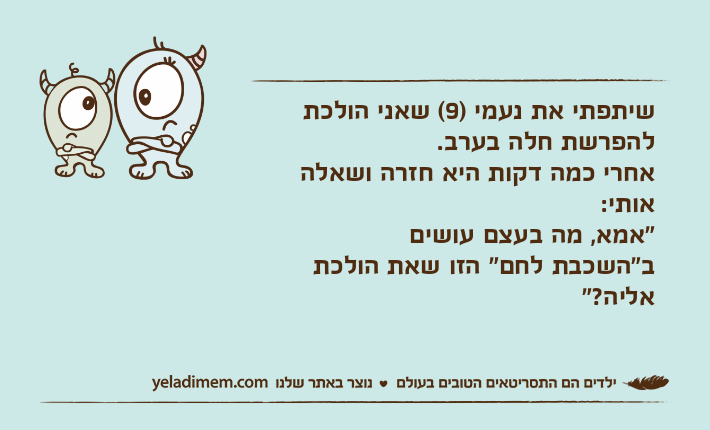 שיתפתי את נעמי )9( שאני הולכת להפרשת חלה בערב.אחרי כמה דקות היא חזרה ושאלה אותי:"אמא, מה בעצם עושיםב"השכבת לחם" הזו שאת הולכת אליה?"