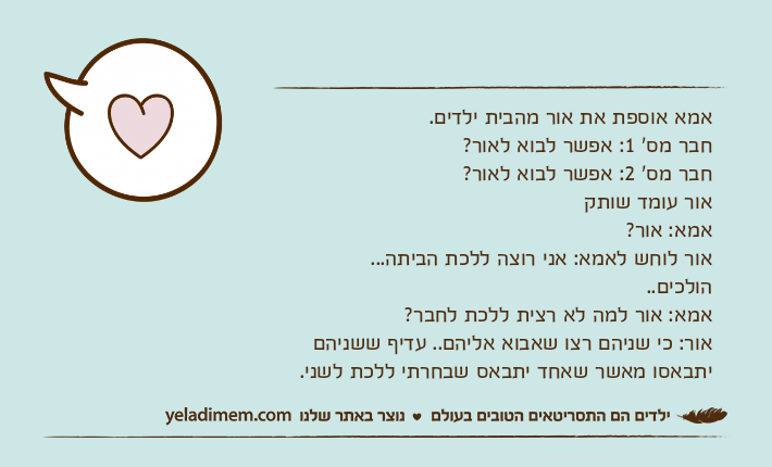 אמא אוספת את אור מהבית ילדים.חבר מס' 1: אפשר לבוא לאור?חבר מס' 2: אפשר לבוא לאור?אור עומד שותקאמא: אור?אור לוחש לאמא: אני רוצה ללכת הביתה...הולכים..אמא: אור למה לא רצית ללכת לחבר?אור: כי שניהם רצו שאבוא אליהם.. עדיף ששניהם יתבאסו מאשר שאחד יתבאס שבחרתי ללכת לשני.