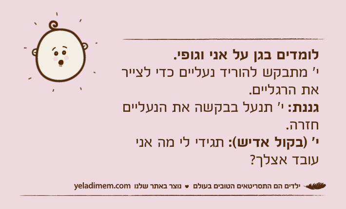 לומדים בגן על אני וגופי.י' מתבקש להוריד נעליים כדי לצייר את הרגליים.גננת: י' תנעל בבקשה את הנעליים חזרה.י' )בקול אדיש(: תגידי לי מה אני עובד אצלך?