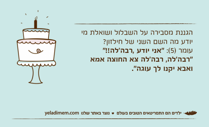 הגננת מסבירה על השבלול ושואלת מי יודע מה השם השני של חילזון?עומר )5(: "אני יודע ,רבה'לה!!""רבה'לה, רבה'לה צא החוצה אמא ואבא יקנו לך עוגה".