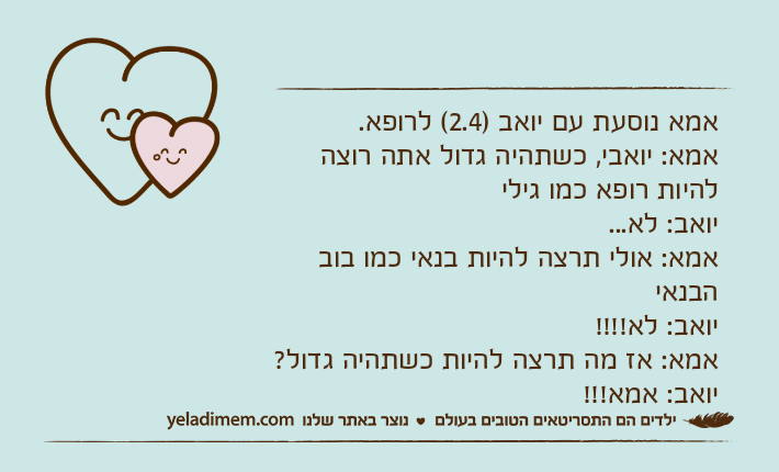 אמא נוסעת עם יואב )2.4( לרופא. אמא: יואבי, כשתהיה גדול אתה רוצה להיות רופא כמו גילייואב: לא...אמא: אולי תרצה להיות בנאי כמו בוב הבנאייואב: לא!!!!אמא: אז מה תרצה להיות כשתהיה גדול?יואב: אמא!!!