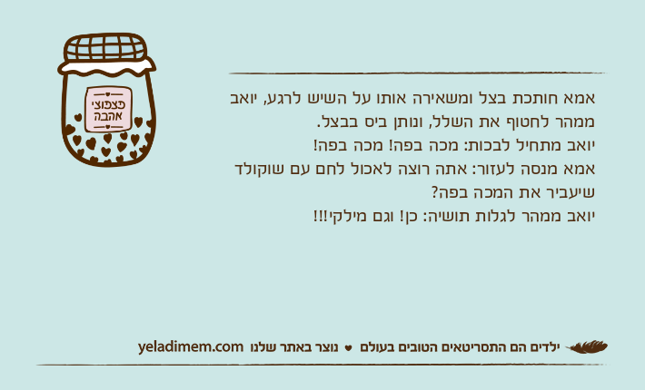 אמא חותכת בצל ומשאירה אותו על השיש לרגע, יואב ממהר לחטוף את השלל, ונותן ביס בבצל. יואב מתחיל לבכות: מכה בפה! מכה בפה!אמא מנסה לעזור: אתה רוצה לאכול לחם עם שוקולד שיעביר את המכה בפה? יואב ממהר לגלות תושיה: כן! וגם מילקי!!!