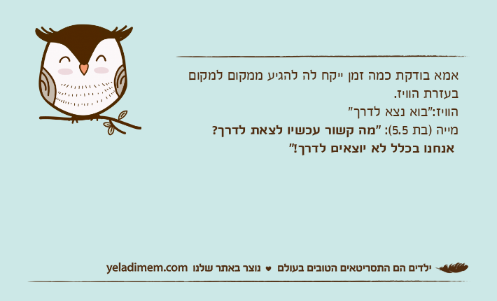 אמא בודקת כמה זמן ייקח לה להגיע ממקום למקום בעזרת הוויז.הוויז:"בוא נצא לדרך"מייה )בת 5.5(: "מה קשור עכשיו לצאת לדרך? אנחנו בכלל לא יוצאים לדרך!"